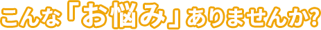  こんな「お悩み」ありませんか?